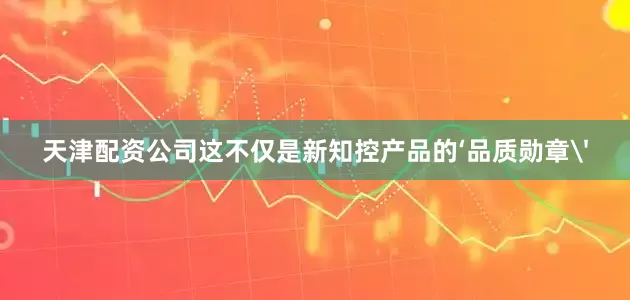 天津配资公司这不仅是新知控产品的‘品质勋章'