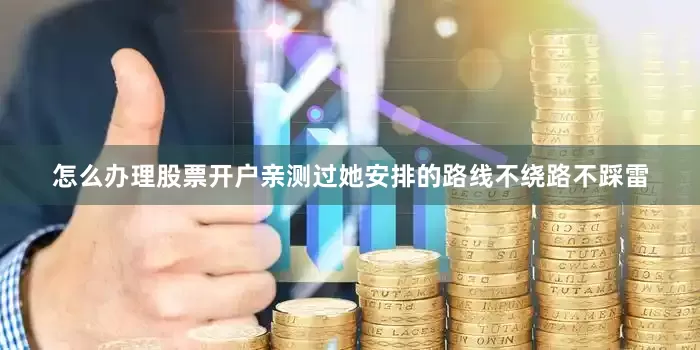 怎么办理股票开户亲测过她安排的路线不绕路不踩雷