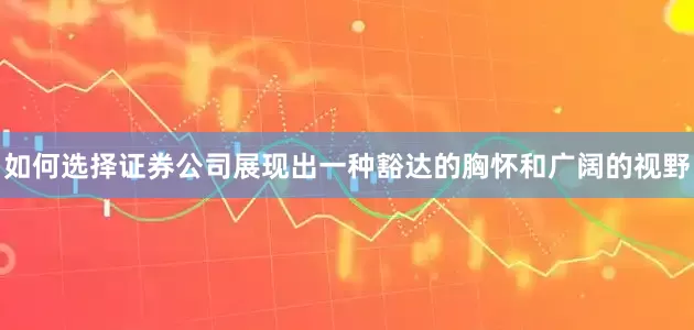 如何选择证券公司展现出一种豁达的胸怀和广阔的视野