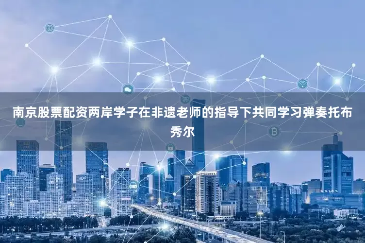 南京股票配资两岸学子在非遗老师的指导下共同学习弹奏托布秀尔