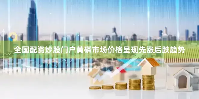 全国配资炒股门户黄磷市场价格呈现先涨后跌趋势