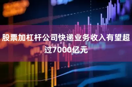 股票加杠杆公司快递业务收入有望超过7000亿元