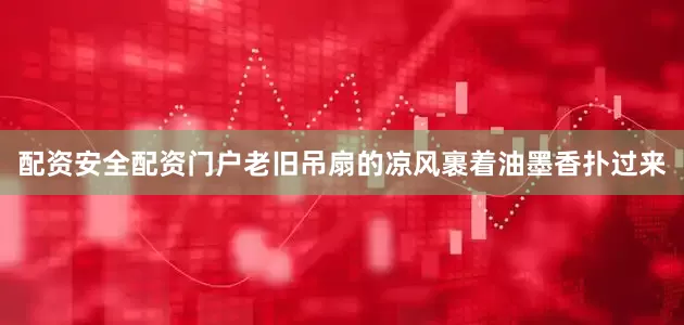 配资安全配资门户老旧吊扇的凉风裹着油墨香扑过来