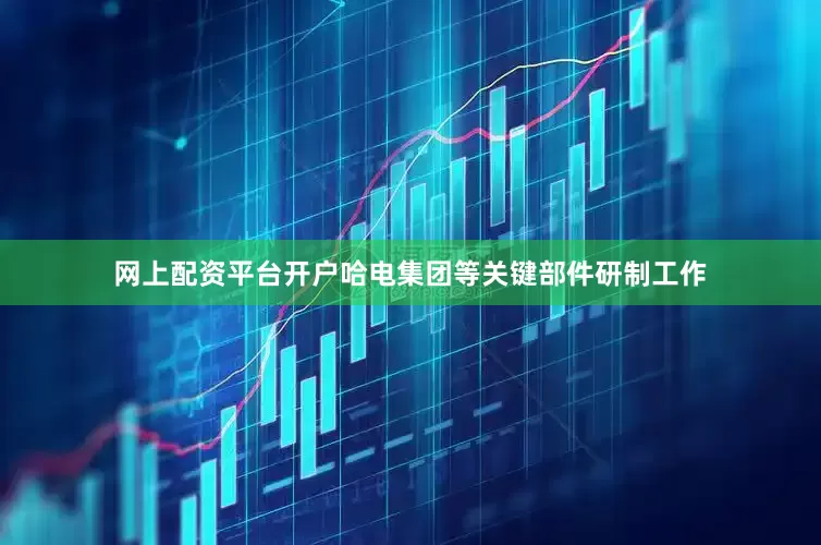 网上配资平台开户哈电集团等关键部件研制工作