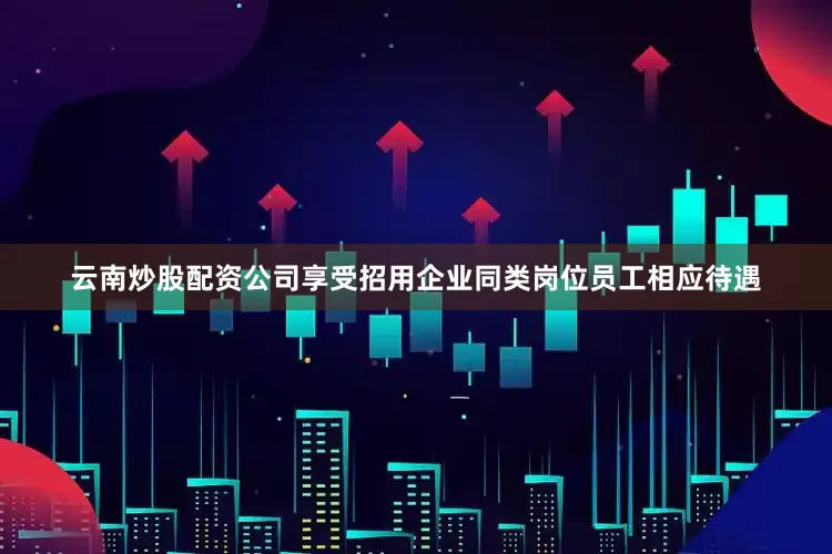 云南炒股配资公司享受招用企业同类岗位员工相应待遇