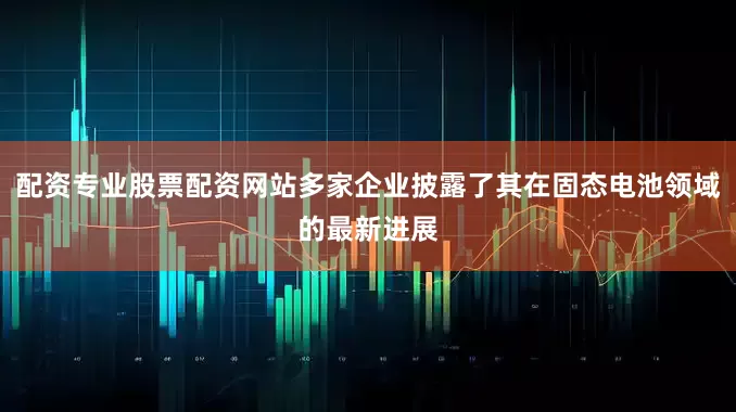 配资专业股票配资网站多家企业披露了其在固态电池领域的最新进展