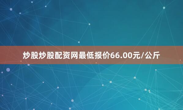 炒股炒股配资网最低报价66.00元/公斤