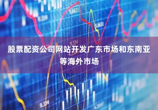 股票配资公司网站开发广东市场和东南亚等海外市场