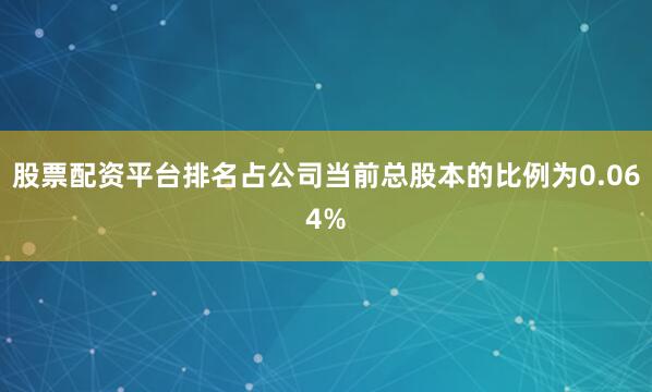 股票配资平台排名占公司当前总股本的比例为0.064%