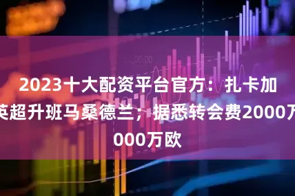 2023十大配资平台官方：扎卡加盟英超升班马桑德兰；据悉转会费2000万欧