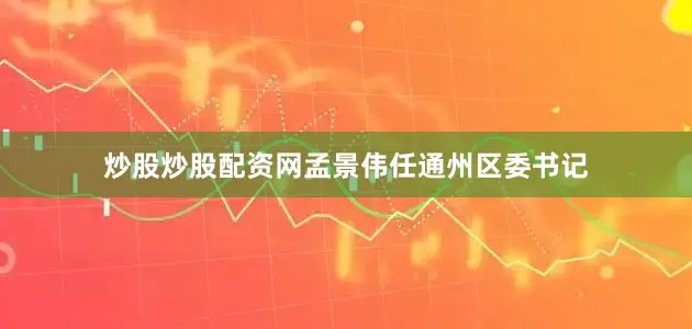 炒股炒股配资网孟景伟任通州区委书记