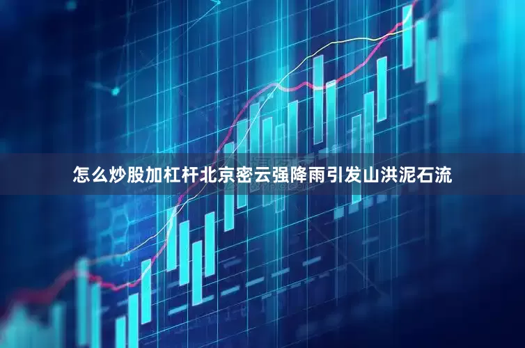怎么炒股加杠杆北京密云强降雨引发山洪泥石流