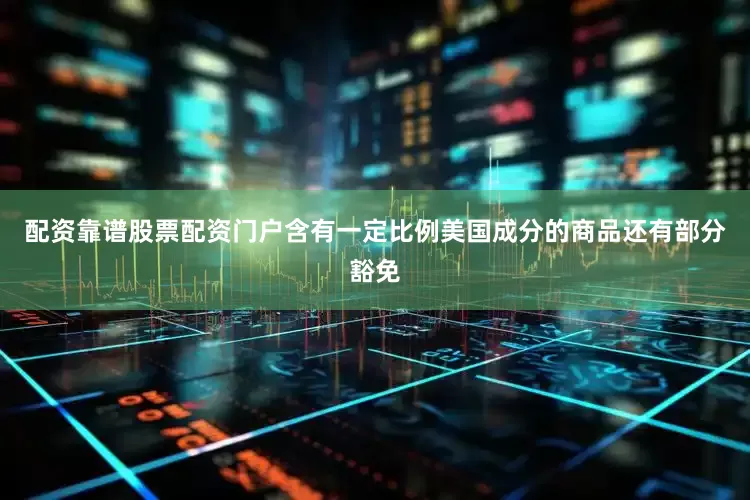 配资靠谱股票配资门户含有一定比例美国成分的商品还有部分豁免