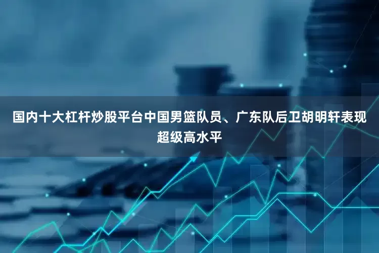 国内十大杠杆炒股平台中国男篮队员、广东队后卫胡明轩表现超级高水平