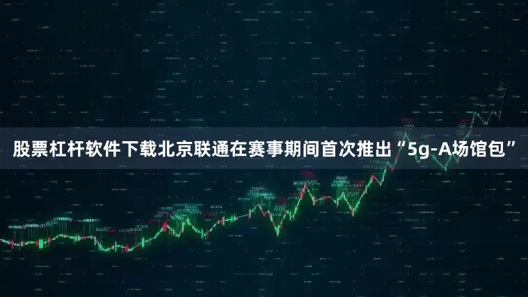 股票杠杆软件下载北京联通在赛事期间首次推出“5g-A场馆包”