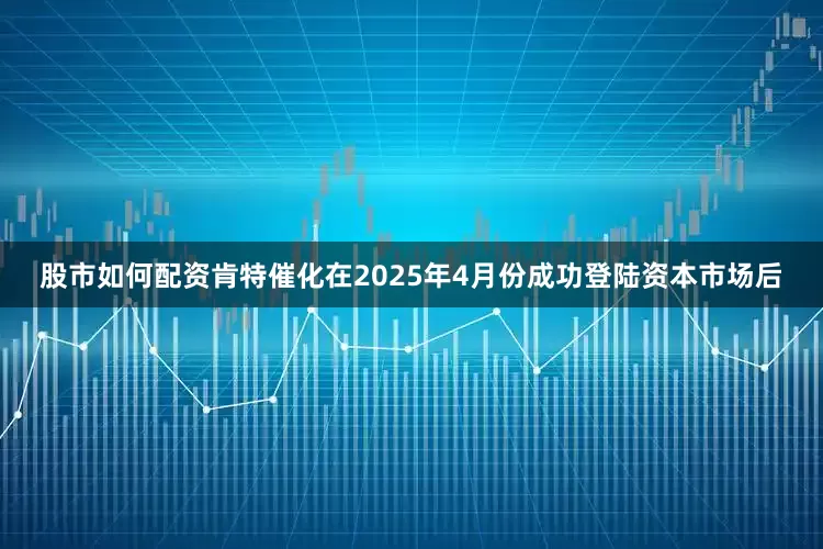 股市如何配资肯特催化在2025年4月份成功登陆资本市场后