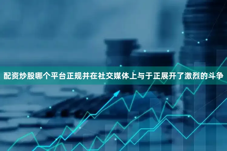 配资炒股哪个平台正规并在社交媒体上与于正展开了激烈的斗争