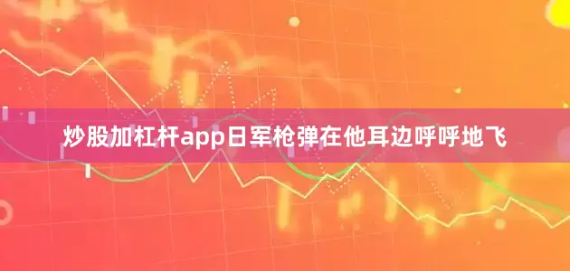 炒股加杠杆app日军枪弹在他耳边呼呼地飞