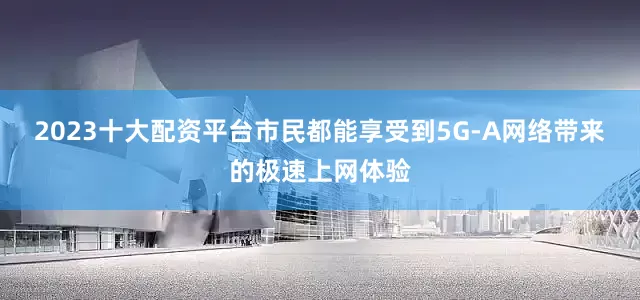 2023十大配资平台市民都能享受到5G-A网络带来的极速上网体验