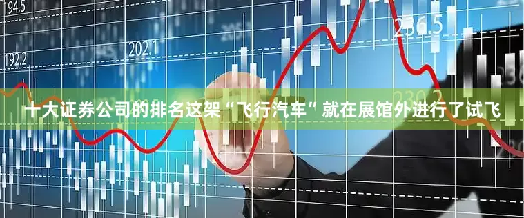 十大证券公司的排名这架“飞行汽车”就在展馆外进行了试飞