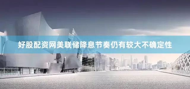 好股配资网美联储降息节奏仍有较大不确定性