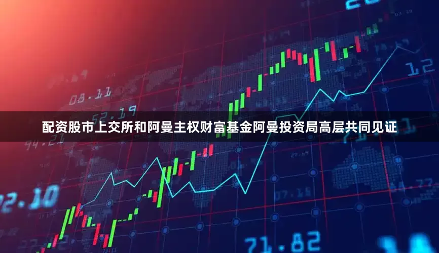 配资股市上交所和阿曼主权财富基金阿曼投资局高层共同见证