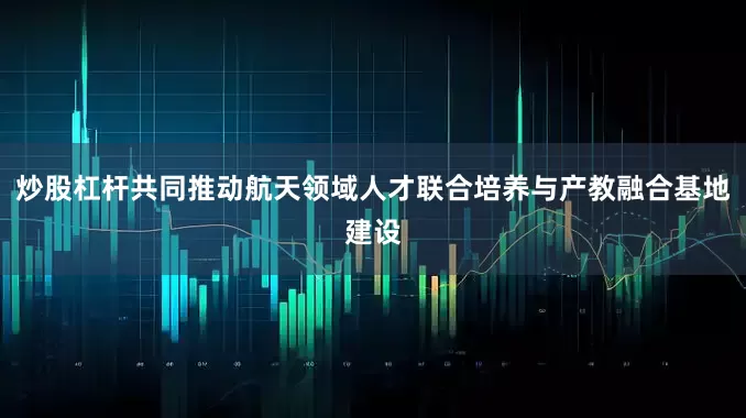 炒股杠杆共同推动航天领域人才联合培养与产教融合基地建设
